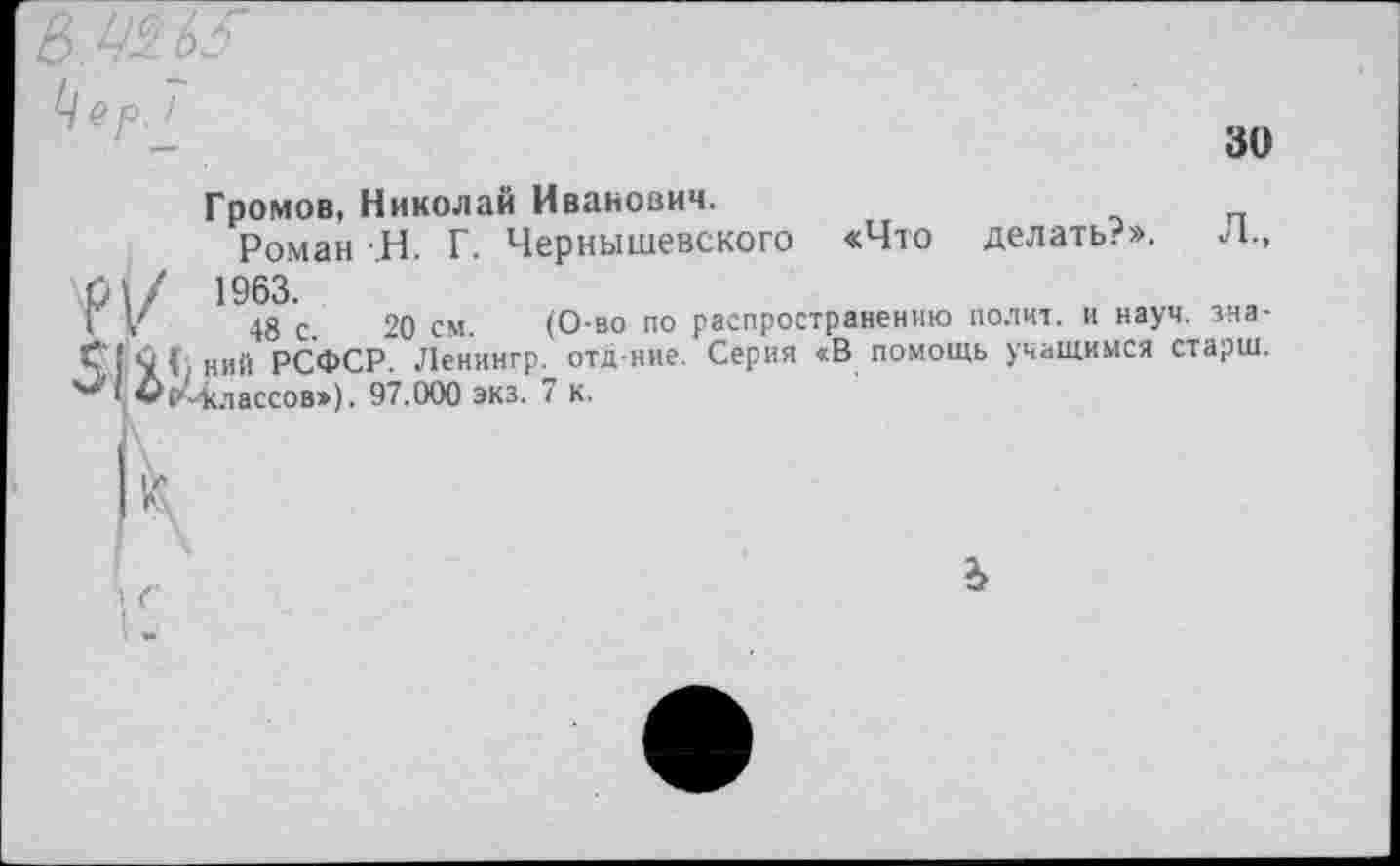 ﻿30
Громов, Николай Иванович.
Роман Н. Г. Чернышевского «Что делать?». Л., \Л\/ 1963.
1 V 48 с. 20 см. (О-во по распространению полит, и науч, зна-С’! «О Г ний РСФСР. Ленингр. отд-ние. Серия «В помощь учащимся старш.
ч *(М<лассов») ■ 97.000 экз. 7 к.
ъ